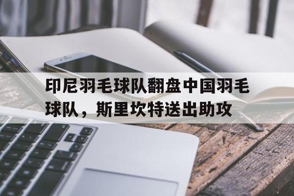 印尼羽毛球队翻盘中国羽毛球队，斯里坎特送出助攻的简单介绍